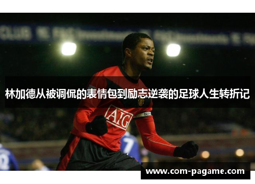 林加德从被调侃的表情包到励志逆袭的足球人生转折记