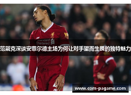 范戴克深谈安菲尔德主场为何让对手望而生畏的独特魅力