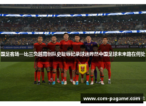 国足客场一比三负越南创队史耻辱纪录球迷哗然中国足球未来路在何处