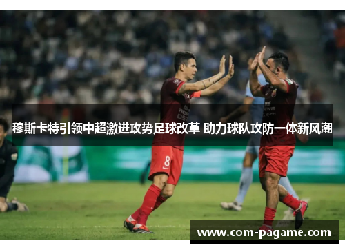 穆斯卡特引领中超激进攻势足球改革 助力球队攻防一体新风潮