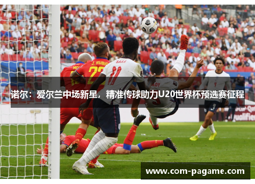 诺尔：爱尔兰中场新星，精准传球助力U20世界杯预选赛征程