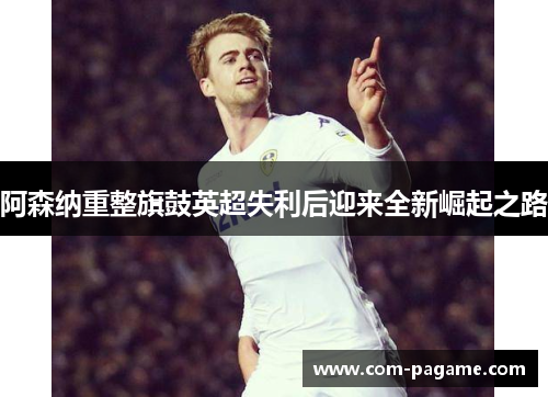 阿森纳重整旗鼓英超失利后迎来全新崛起之路